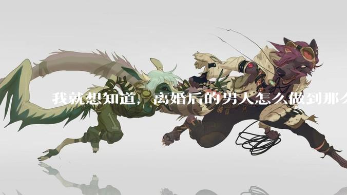我就想知道，离婚后的男人怎么做到那么绝情？